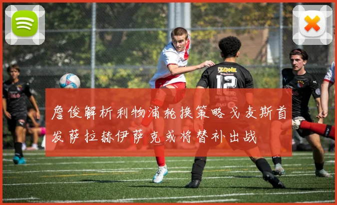 詹俊解析利物浦轮换策略戈麦斯首发萨拉赫伊萨克或将替补出战
