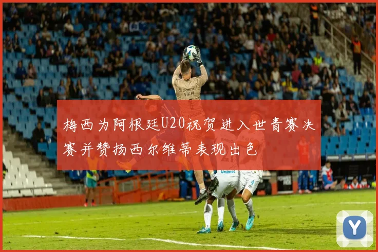 梅西为阿根廷U20祝贺进入世青赛决赛并赞扬西尔维蒂表现出色