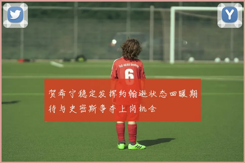 贺希宁稳定发挥约翰逊状态回暖期待与史密斯争夺上岗机会