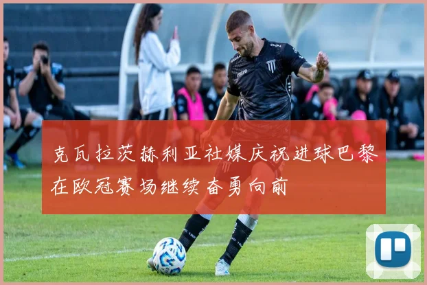 克瓦拉茨赫利亚社媒庆祝进球巴黎在欧冠赛场继续奋勇向前