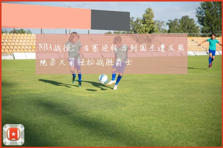 NBA战报：活塞逆转马刺国王遭灰熊绝杀火箭轻松战胜爵士