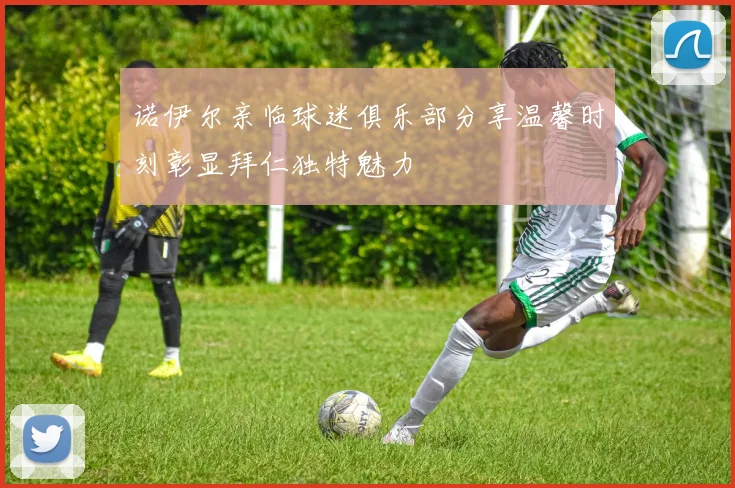 诺伊尔亲临球迷俱乐部分享温馨时刻彰显拜仁独特魅力