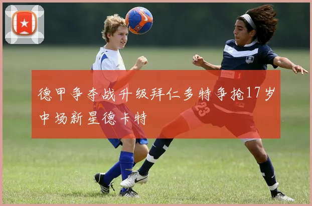 德甲争夺战升级拜仁多特争抢17岁中场新星德卡特