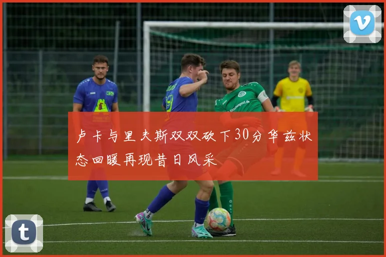 卢卡与里夫斯双双砍下30分华兹状态回暖再现昔日风采