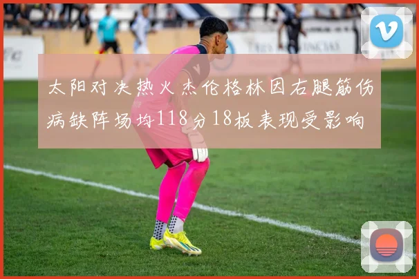 太阳对决热火杰伦格林因右腿筋伤病缺阵场均118分18板表现受影响