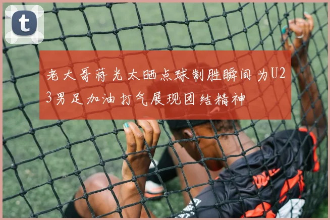 老大哥蒋光太晒点球制胜瞬间为U23男足加油打气展现团结精神