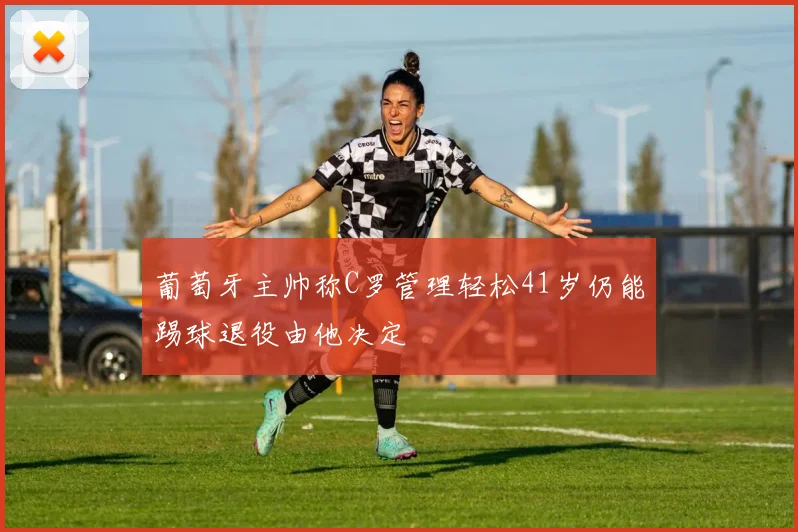 葡萄牙主帅称C罗管理轻松41岁仍能踢球退役由他决定