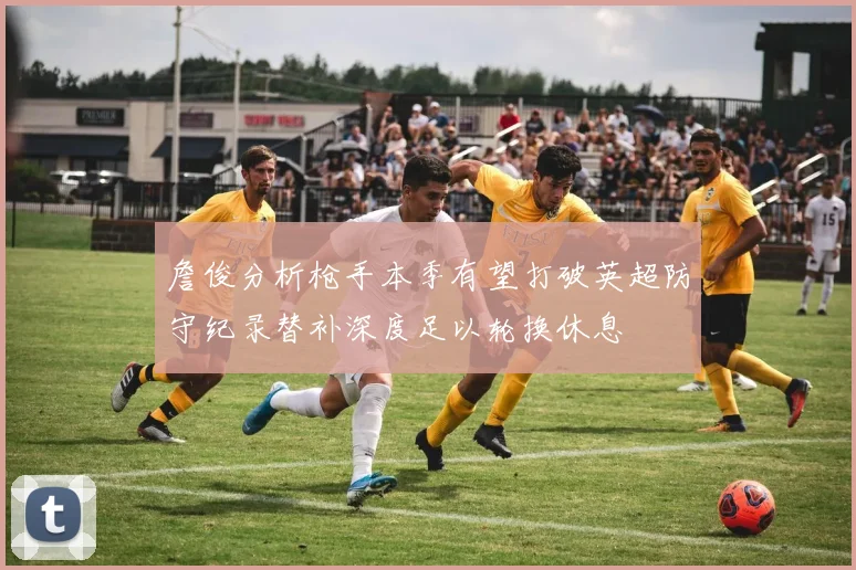 詹俊分析枪手本季有望打破英超防守纪录替补深度足以轮换休息