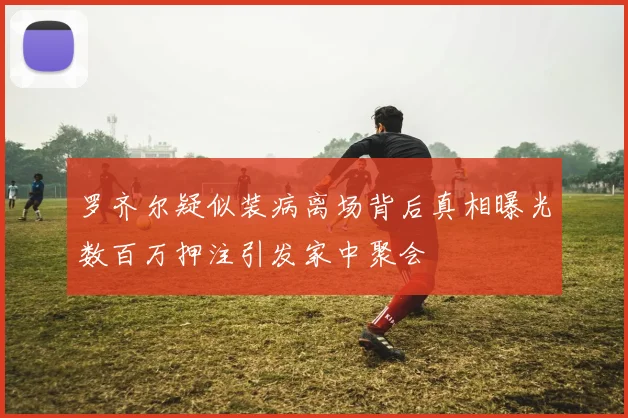 罗齐尔疑似装病离场背后真相曝光数百万押注引发家中聚会