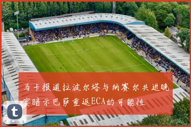 马卡报道拉波尔塔与纳赛尔共进晚宴暗示巴萨重返ECA的可能性