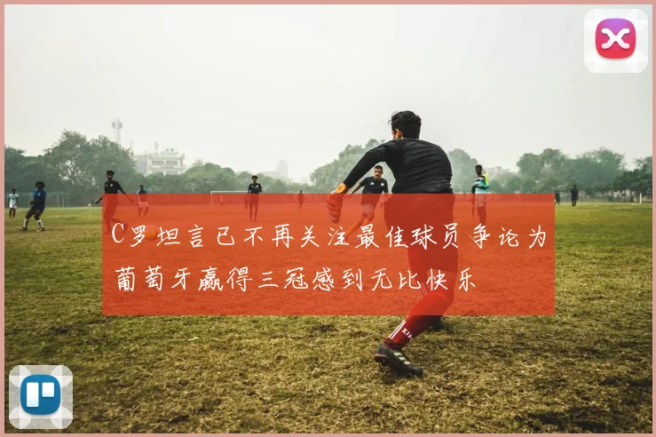 C罗坦言已不再关注最佳球员争论为葡萄牙赢得三冠感到无比快乐