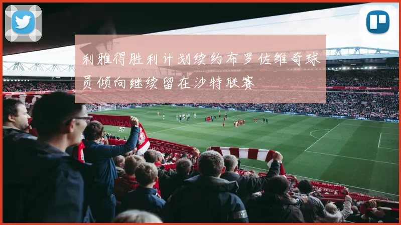 利雅得胜利计划续约布罗佐维奇球员倾向继续留在沙特联赛