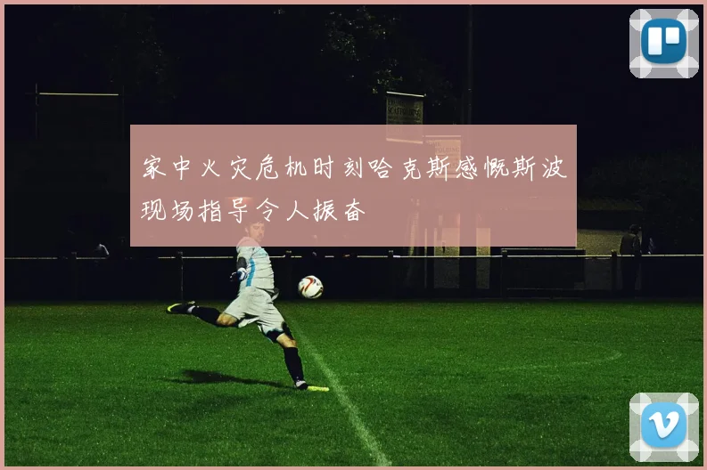 家中火灾危机时刻哈克斯感慨斯波现场指导令人振奋