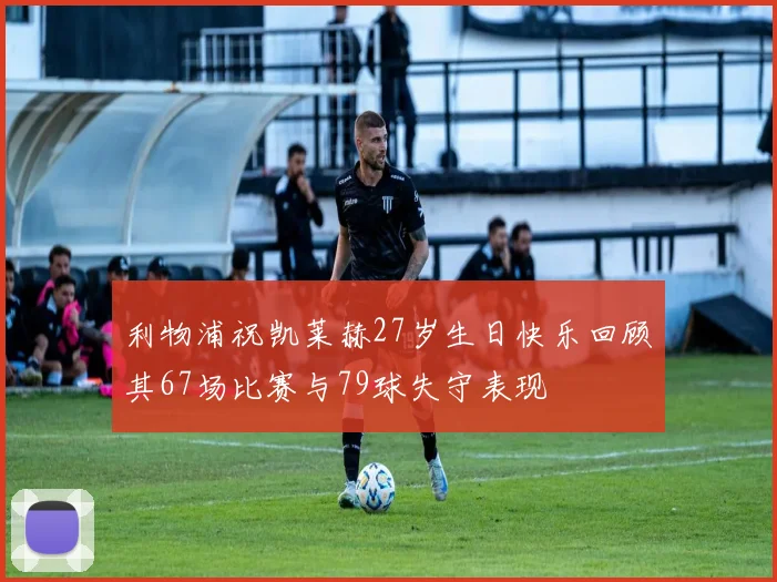 利物浦祝凯莱赫27岁生日快乐回顾其67场比赛与79球失守表现