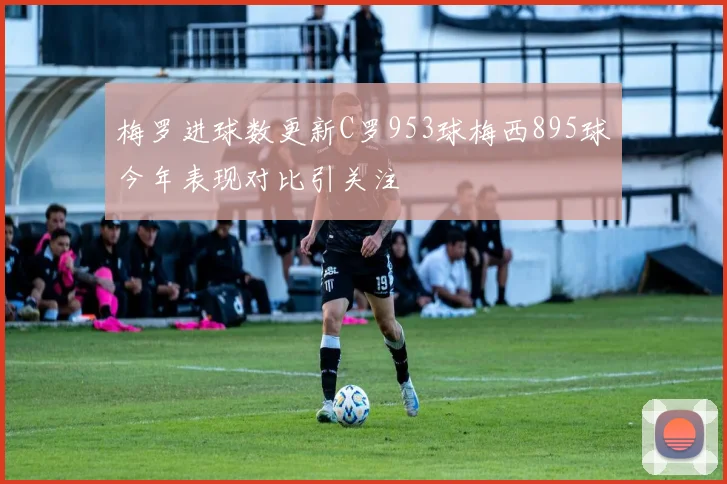 梅罗进球数更新C罗953球梅西895球今年表现对比引关注