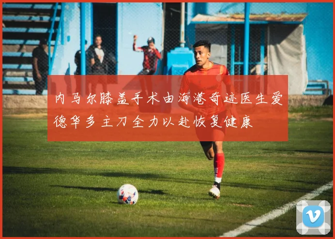 内马尔膝盖手术由海港奇迹医生爱德华多主刀全力以赴恢复健康