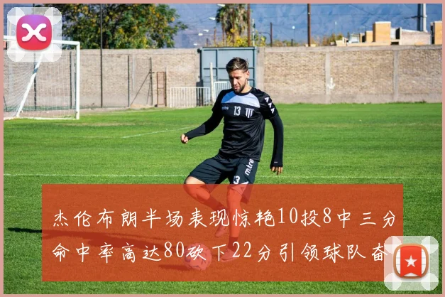 杰伦布朗半场表现惊艳10投8中三分命中率高达80砍下22分引领球队奋勇争先