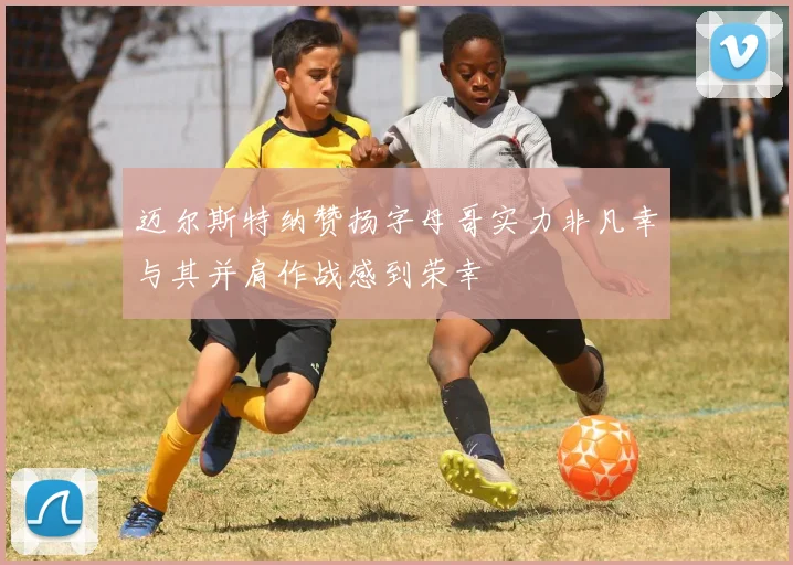 迈尔斯特纳赞扬字母哥实力非凡幸与其并肩作战感到荣幸