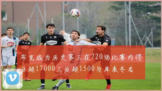 布克成为历史第三在720场比赛内得分超17000三分超1500与库表齐名