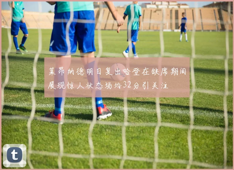 莱昂纳德明日复出哈登在缺席期间展现惊人状态场均32分引关注