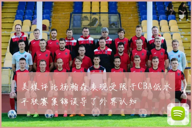 美媒评论杨瀚森表现受限于CBA低水平联赛集锦误导了外界认知
