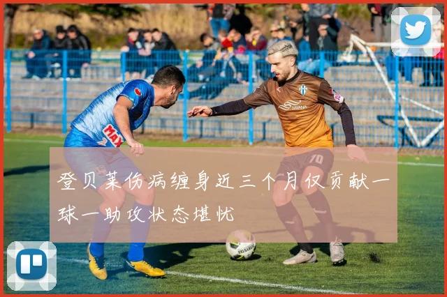 登贝莱伤病缠身近三个月仅贡献一球一助攻状态堪忧