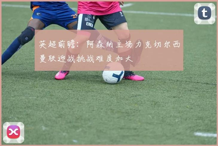 英超前瞻：阿森纳主场力克切尔西曼联迎战挑战难度加大