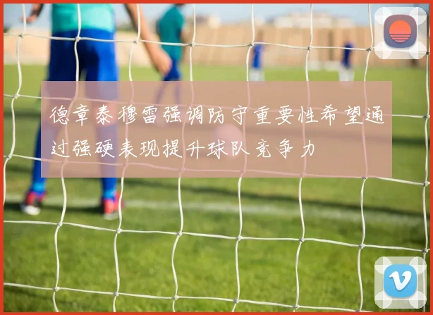 德章泰穆雷强调防守重要性希望通过强硬表现提升球队竞争力
