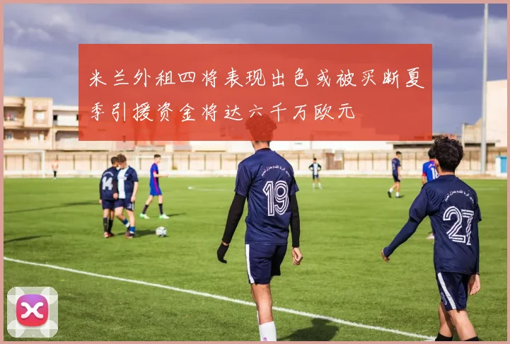 米兰外租四将表现出色或被买断夏季引援资金将达六千万欧元