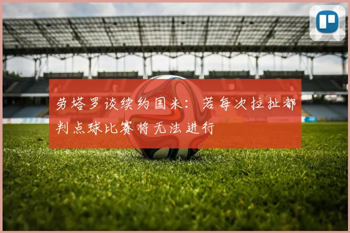 劳塔罗谈续约国米：若每次拉扯都判点球比赛将无法进行