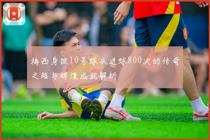 梅西身披10号球衣进球800次的传奇之路与辉煌成就解析