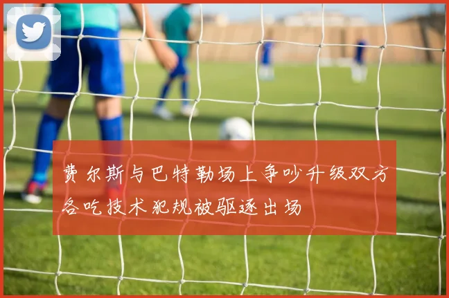费尔斯与巴特勒场上争吵升级双方各吃技术犯规被驱逐出场