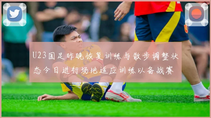 U23国足昨晚恢复训练与散步调整状态今日进行场地适应训练以备战赛事