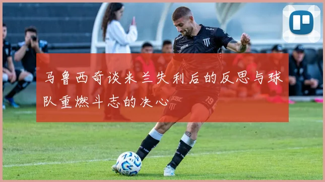 马鲁西奇谈米兰失利后的反思与球队重燃斗志的决心