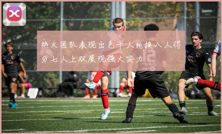 热火团队表现出色十人轮换八人得分七人上双展现强大实力