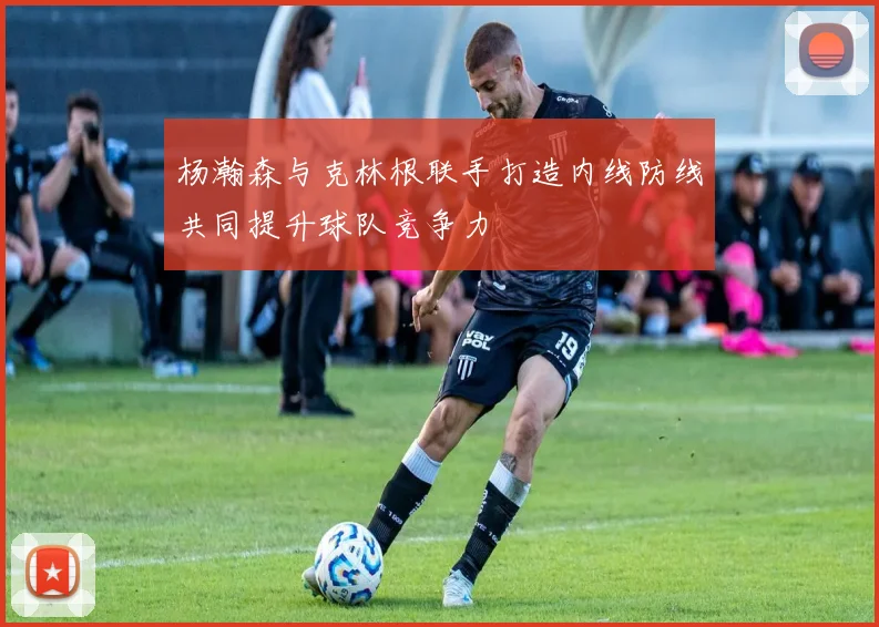杨瀚森与克林根联手打造内线防线共同提升球队竞争力