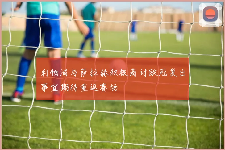 利物浦与萨拉赫积极商讨欧冠复出事宜期待重返赛场