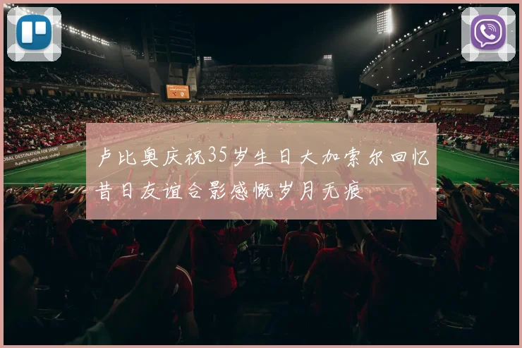 卢比奥庆祝35岁生日大加索尔回忆昔日友谊合影感慨岁月无痕