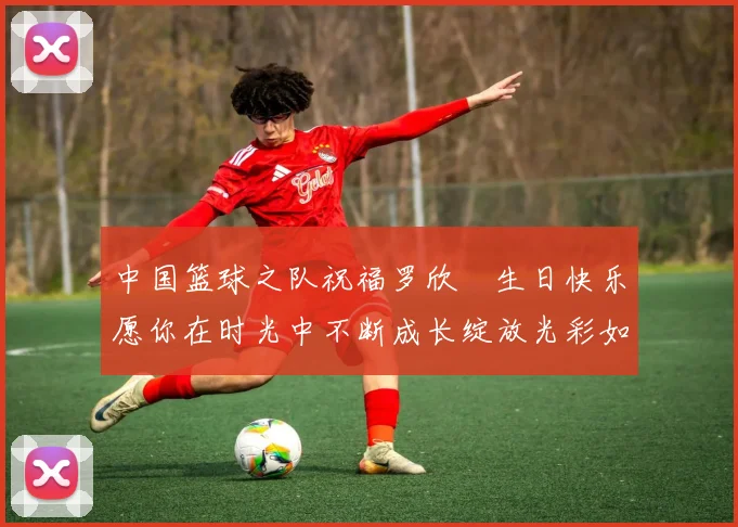 中国篮球之队祝福罗欣棫生日快乐愿你在时光中不断成长绽放光彩如棫树般挺拔