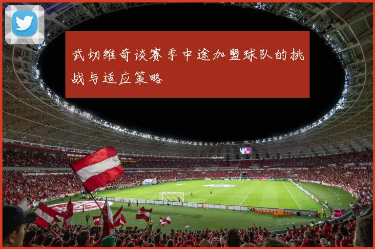 武切维奇谈赛季中途加盟球队的挑战与适应策略