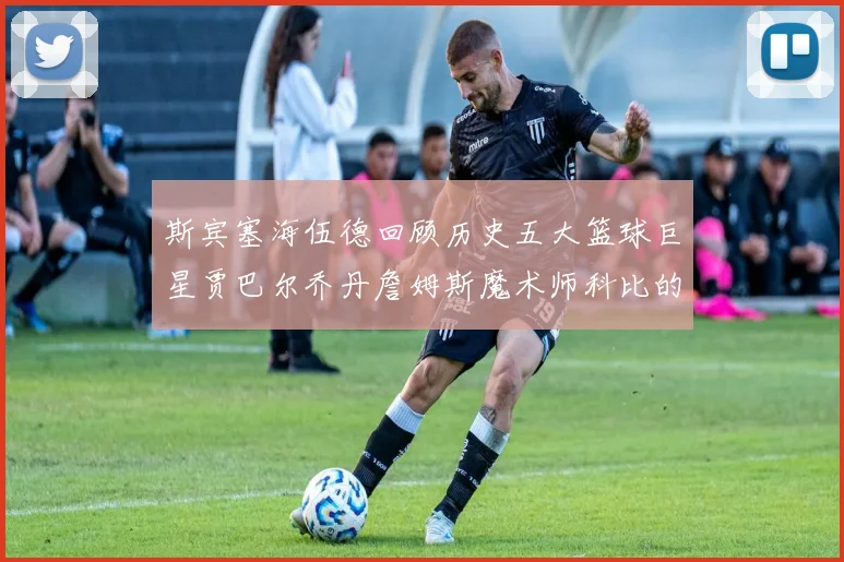 斯宾塞海伍德回顾历史五大篮球巨星贾巴尔乔丹詹姆斯魔术师科比的辉煌成就