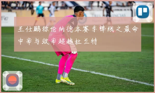 王仕鹏称伦纳德本赛季锋线之最命中率与效率超越杜兰特